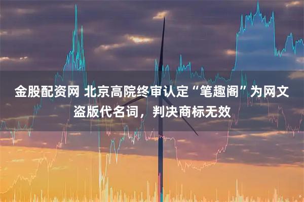金股配资网 北京高院终审认定“笔趣阁”为网文盗版代名词，判决商标无效